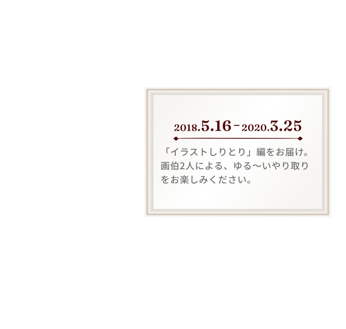 2018.5.16 2020.3.25「イラストしりとり」編をお届け。画伯2人による、ゆる〜いやり取りをお楽しみください。※展覧会開催にあたり、画伯2人が一部加筆修正を行なっております。