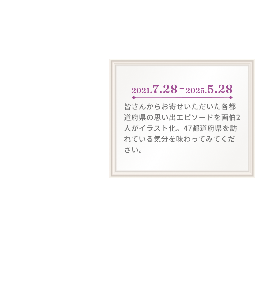 2021.7.28 2020.5.28 皆さんからお寄せいただいた各都道府県にまつわる思い出エピソードを画伯2人が独特のタッチでイラスト化。47都道府県を訪れている気分を味わってみてください。※展覧会開催にあたり、画伯2人が一部加筆修正を行なっております。