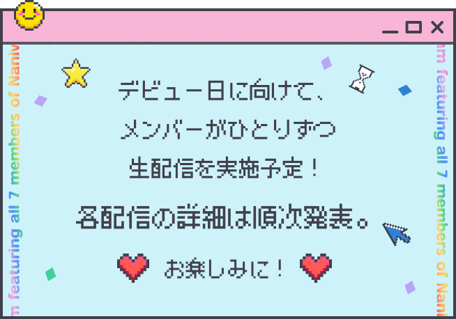 デビュー日に向けて、メンバーがひとりずつ生配信を実施！ラストは7人全員でお届けするスペシャル生配信も。各配信の詳細は順次発表予定。お楽しみに！