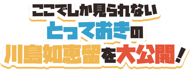 ここでしか見られないとっておきの川島如恵留を大公開！